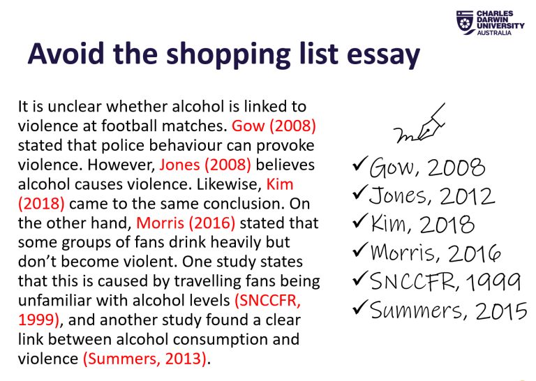 Avoid the shopping list essay. It is unclear whether alcohol is linked to violence at football matches. Gow (2008) stated that police behaviour can provoke violence. However, Jones (2008) believes alcohol causes violence. Likewise, Kim (2018) came to the same conclusion. On the other hand, Morris (2016) stated that some groups of fans drink heavily but don’t become violent. One study states that this is caused by travelling fans being unfamiliar with alcohol levels (SNCCFR, 1999), and another study found a 
