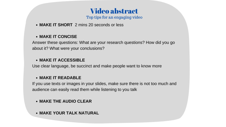 Top tips for an engaging video   MAKE IT SHORT 2 mins 20 seconds or less   MAKE IT CONCISE   Answer these questions: What are your research questions? How did you go about it? What were your conclusions?   MAKE IT ACCESSIBLE   Use clear language, be succinct and make people want to know more    MAKE IT READABLE    If you use texts or images in your slides, make sure there is not too much, and audience can easily read them while listening to you talk    MAKE THE AUDIO CLEAR    MAKE YOUR TALK NATURAL 
